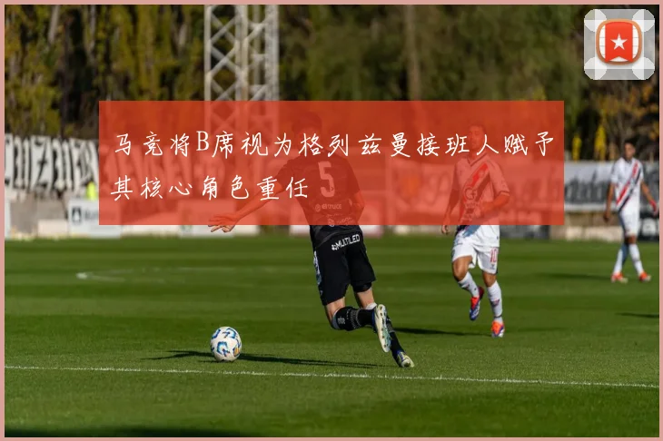 马竞将B席视为格列兹曼接班人赋予其核心角色重任