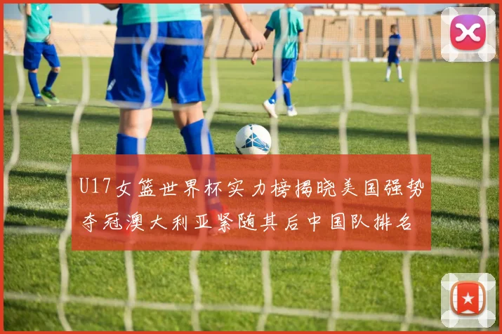 U17女篮世界杯实力榜揭晓美国强势夺冠澳大利亚紧随其后中国队排名第十