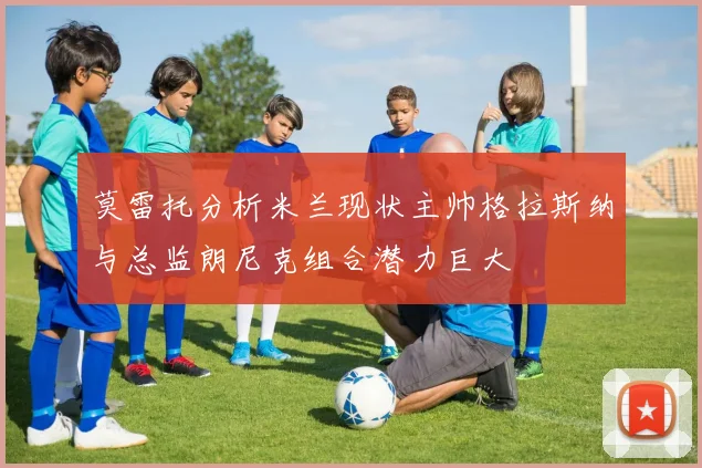 莫雷托分析米兰现状主帅格拉斯纳与总监朗尼克组合潜力巨大