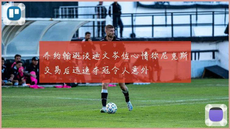 乔约翰逊谈迪文岑佐心情称尼克斯交易后迅速夺冠令人意外