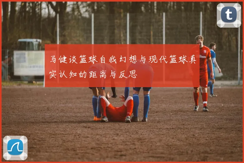 马健谈篮球自我幻想与现代篮球真实认知的距离与反思