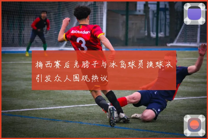 梅西赛后光膀子与冰岛球员换球衣引发众人围观热议