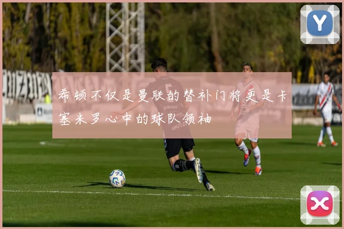 希顿不仅是曼联的替补门将更是卡塞米罗心中的球队领袖