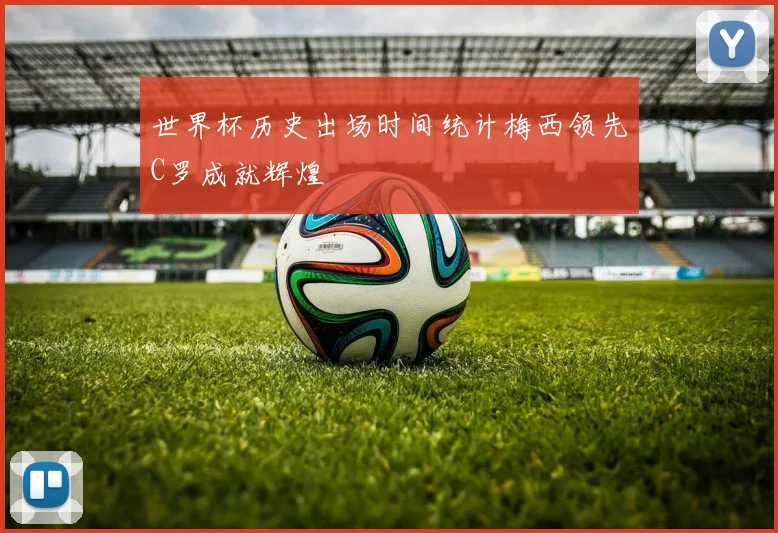 世界杯历史出场时间统计梅西领先C罗成就辉煌