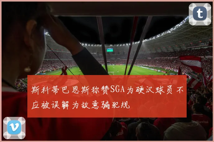 斯科蒂巴恩斯称赞SGA为硬汉球员不应被误解为故意骗犯规