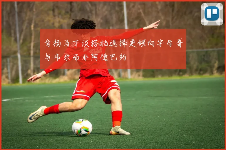 肯扬马丁谈搭档选择更倾向字母哥与韦尔而非阿德巴约