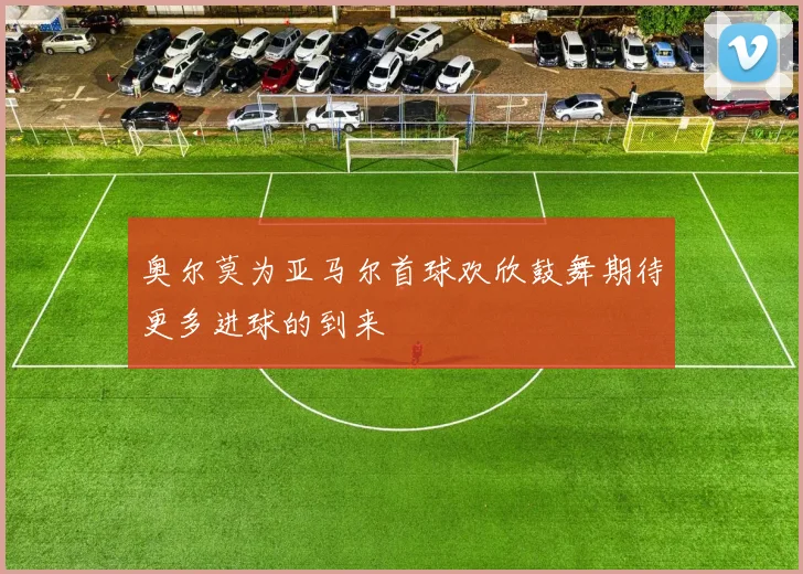 奥尔莫为亚马尔首球欢欣鼓舞期待更多进球的到来