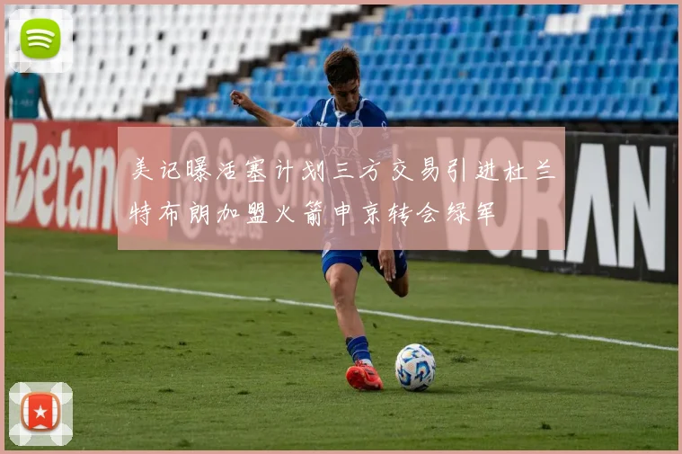 美记曝活塞计划三方交易引进杜兰特布朗加盟火箭申京转会绿军