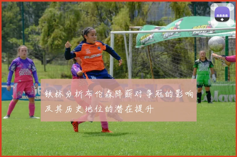 铁林分析布伦森降薪对争冠的影响及其历史地位的潜在提升