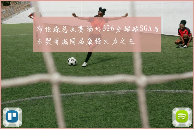 布伦森总决赛场均326分超越SGA与东契奇成同届最强火力之王