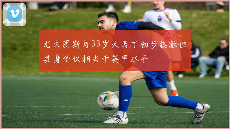 尤文图斯与33岁大马丁初步接触但其身价仅相当于英甲水平