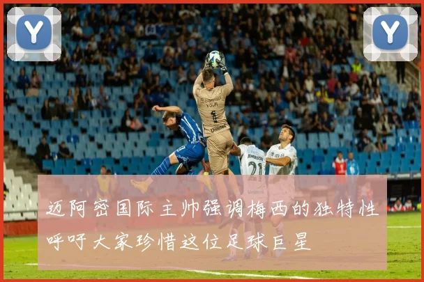 迈阿密国际主帅强调梅西的独特性呼吁大家珍惜这位足球巨星