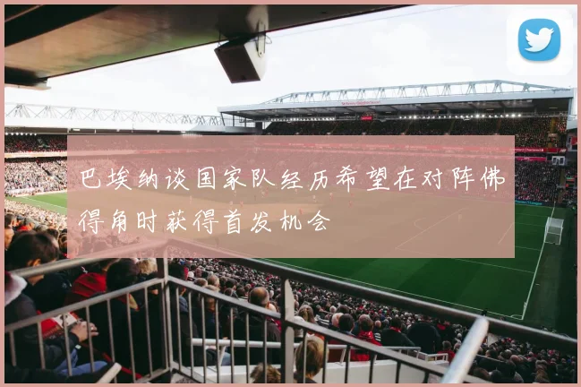 巴埃纳谈国家队经历希望在对阵佛得角时获得首发机会