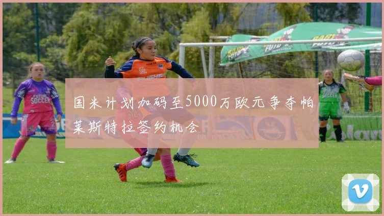 国米计划加码至5000万欧元争夺帕莱斯特拉签约机会