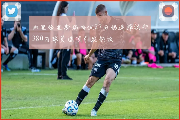 加里哈里斯场均仅27分仍选择执行380万球员选项引发热议