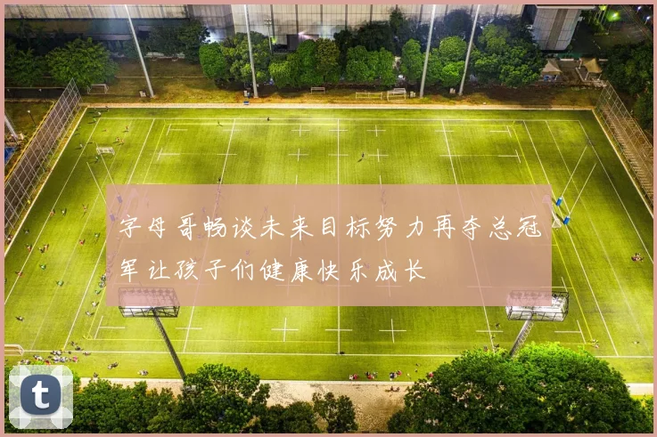 字母哥畅谈未来目标努力再夺总冠军让孩子们健康快乐成长
