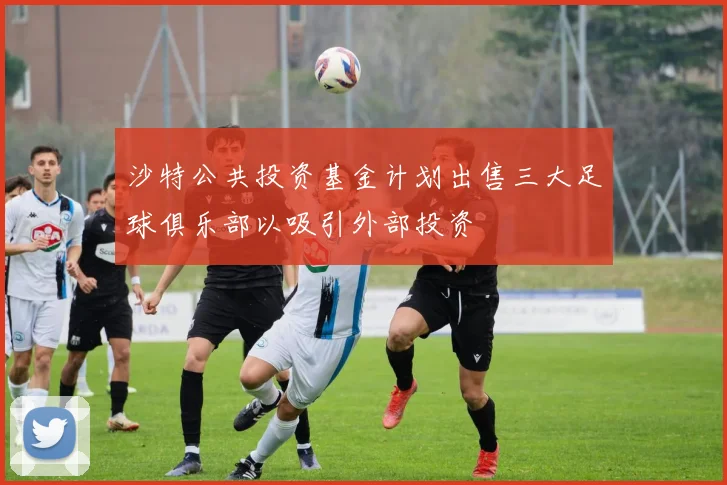 沙特公共投资基金计划出售三大足球俱乐部以吸引外部投资